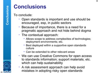 Conclusions To conclude: Open standards is important and use should be encouraged, esp, in public sectors Because of importance, there is a need for a pragmatic approach and not hide behind dogma The contextual approach: Allows scope to address complexities of technologies; deployment environments; etc.  Best deployed within a supportive open standards culture  Can be extended to other relevant areas We can use Creative Commons for open access to standards information; support materials; etc. which can help sustainability  A risk assessment approach can help avoid mistakes in adopting risky open standards Conclusions 