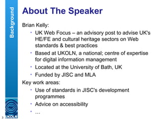 About The Speaker Brian Kelly: UK Web Focus – an advisory post to advise UK's HE/FE and cultural heritage sectors on Web standards & best practices Based at UKOLN, a national; centre of expertise for digital information management Located at the University of Bath, UK Funded by JISC and MLA Key work areas: Use of standards in JISC's development programmes Advice on accessibility … Background 