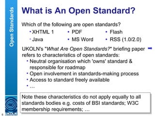 What is An Open Standard? Which of the following are open standards? XHTML 1  PDF  Flash Java  MS Word  RSS (1.0/2.0) Open Standards UKOLN's " What Are Open Standards? " briefing paper refers to characteristics of open standards: Neutral organisation which 'owns' standard & responsible for roadmap Open involvement in standards-making process Access to standard freely available … Note these characteristics do not apply equally to all standards bodies e.g. costs of BSI standards; W3C membership requirements; … 