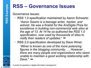 RSS – Governance Issues Governance Issues: RSS 1.0 specification maintained by Aaron Schwartz: " Aaron Swartz is a teenage writer, hacker, and activist. He was a finalist for the ArsDigita Prize for excellence in building non-commercial web sites at the age of 13. At 14 he co-authored the RSS 1.0 specification, now used by thousands of sites to notify their readers of updates. " RSS 2.0 specification developed by Dave Winer: " Winer is known as one of the more polarizing figures in the blogging community.  …  However .. there are many people and organizations who seem unable to maintain a good working relationship with Dave. "  RSS Example 