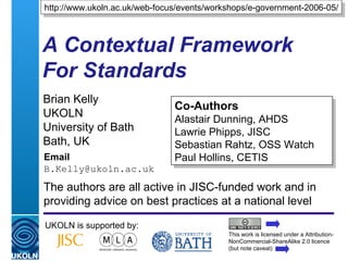 A Contextual Framework For Standards   Brian Kelly UKOLN University of Bath Bath, UK Email [email_address] UKOLN is supported by: http://www.ukoln.ac.uk/web-focus/events/workshops/e-government-2006-05/ Co-Authors Alastair Dunning, AHDS Lawrie Phipps, JISC Sebastian Rahtz, OSS Watch Paul Hollins, CETIS This work is licensed under a Attribution-NonCommercial-ShareAlike 2.0 licence (but note caveat) The authors are all active in JISC-funded work and in providing advice on best practices at a national level 