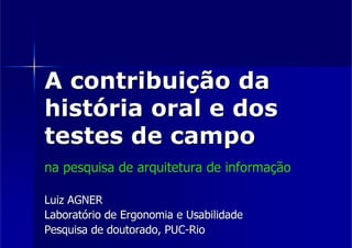 A contribuição da
história oral e dos
testes de campo
na pesquisa de arquitetura de informação

Luiz AGNER
Laboratório de Ergonomia e Usabilidade
Pesquisa de doutorado, PUC-Rio