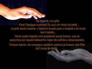 De repente, um grito:  - Pare! Desligue a prensa! Eu ouvi um choro de bebê... A partir deste instante, o bebê foi levado para o hospital e foi muito bem tratado... Tempos depois, ela conseguiu adotá-lo, embora já tivesse uma filha de 5 anos de idade. Havia neste hospital uma assistente social branca, que se apaixonou por aquele bebezinho negro tão sofrido e desamparado. 