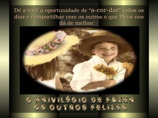 Dê a você a oportunidade de “ a-cor-dar ” todos os dias e compartilhar com os outros o que Deus nos dá de melhor:   O PRIVILÉGIO DE FAZER  OS OUTROS FELIZES 