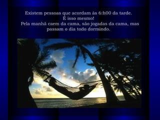 Existem pessoas que acordam às 6:h00 da tarde.   É isso mesmo!   Pela manhã caem da cama, são jogadas da cama, mas passam o dia todo dormindo.     