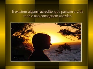 E existem alguns, acredite, que passam a vida  toda e não conseguem acordar.  