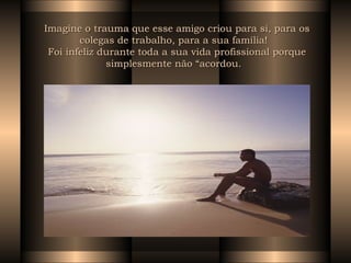 Imagine o trauma que esse amigo criou para si, para os colegas de trabalho, para a sua família!   Foi infeliz durante toda a sua vida profissional porque simplesmente não “acordou.   