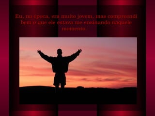 Eu, na época, era muito jovem, mas compreendi bem o que ele estava me ensinando naquele momento.   