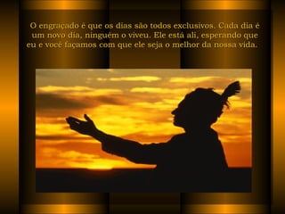 O engraçado é que os dias são todos exclusivos. Cada dia é um novo dia, ninguém o viveu. Ele está ali, esperando que eu e você façamos com que ele seja o melhor da nossa vida.   
