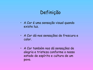 Definição A Cor é uma sensação visual quando existe luz. A Cor dá-nos sensações de frescura e calor. A Cor também nos dá sensações de alegria e tristeza conforme o nosso estado de espírito e cultura de um povo. 