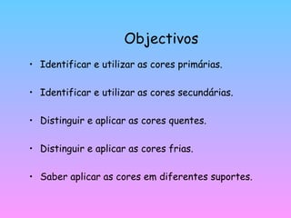 Objectivos Identificar e utilizar as cores primárias. Identificar e utilizar as cores secundárias. Distinguir e aplicar as cores quentes. Distinguir e aplicar as cores frias. Saber aplicar as cores em diferentes suportes. 