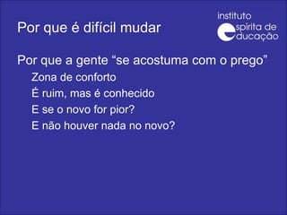 Por que é difícil mudar Por que a gente “se acostuma com o prego” Zona de conforto É ruim, mas é conhecido E se o novo for pior? E não houver nada no novo? 