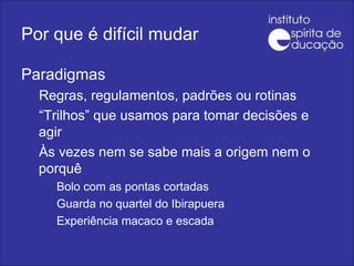 Por que é difícil mudar Paradigmas Regras, regulamentos, padrões ou rotinas “ Trilhos” que usamos para tomar decisões e agir Às vezes nem se sabe mais a origem nem o porquê Bolo com as pontas cortadas Guarda no quartel do Ibirapuera Experiência macaco e escada 