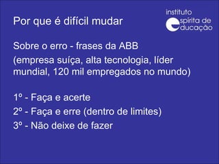 Por que é difícil mudar Sobre o erro - frases da ABB (empresa suíça, alta tecnologia, líder mundial, 120 mil empregados no mundo)   1º - Faça e acerte 2º - Faça e erre (dentro de limites) 3º - Não deixe de fazer 