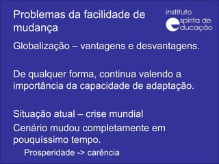 Problemas da facilidade de mudança Globalização – vantagens e desvantagens. De qualquer forma, continua valendo a importância da capacidade de adaptação. Situação atual – crise mundial Cenário mudou completamente em pouquíssimo tempo. Prosperidade -> carência 