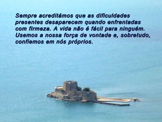 Sempre acreditámos que as dificuldadesSempre acreditámos que as dificuldades
presentes desaparecem quando enfrentadaspresentes desaparecem quando enfrentadas
com firmeza. A vida não é fácil para ninguém.com firmeza. A vida não é fácil para ninguém.
Usemos a nossa força de vontade e, sobretudo,Usemos a nossa força de vontade e, sobretudo,
confiemos em nós próprios.confiemos em nós próprios.
 