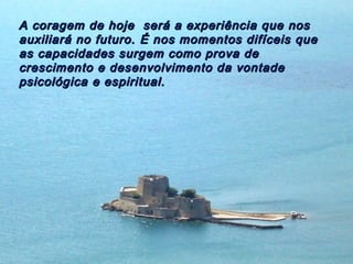 A coragem de hoje será a experiência que nosA coragem de hoje será a experiência que nos
auxiliará no futuro. É nos momentos difíceis queauxiliará no futuro. É nos momentos difíceis que
as capacidades surgem como prova deas capacidades surgem como prova de
crescimento e desenvolvimento da vontadecrescimento e desenvolvimento da vontade
psicológica e espiritual.psicológica e espiritual.
 