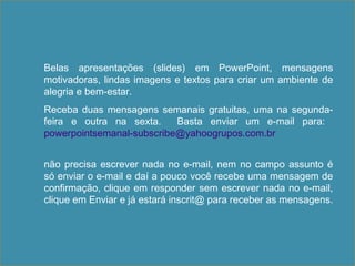 Belas apresentações (slides) em PowerPoint, mensagens
motivadoras, lindas imagens e textos para criar um ambiente de
alegria e bem-estar.
Receba duas mensagens semanais gratuitas, uma na segunda-
feira e outra na sexta. Basta enviar um e-mail para:
powerpointsemanal-subscribe@yahoogrupos.com.br
não precisa escrever nada no e-mail, nem no campo assunto é
só enviar o e-mail e daí a pouco você recebe uma mensagem de
confirmação, clique em responder sem escrever nada no e-mail,
clique em Enviar e já estará inscrit@ para receber as mensagens.
 