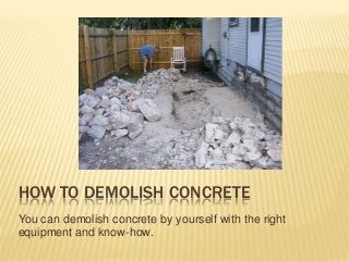 HOW TO DEMOLISH CONCRETE 
You can demolish concrete by yourself with the right 
equipment and know-how. 
 