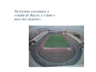 Na Coruña encontrase o estadio de Riazor, e o lado o pazo dos deportes. 