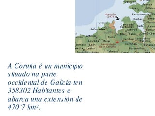 A Coruña é un municipio situado na parte occidental de Galicia ten 358302 Habitantes e abarca una extensión de 470´7 km 2 . 