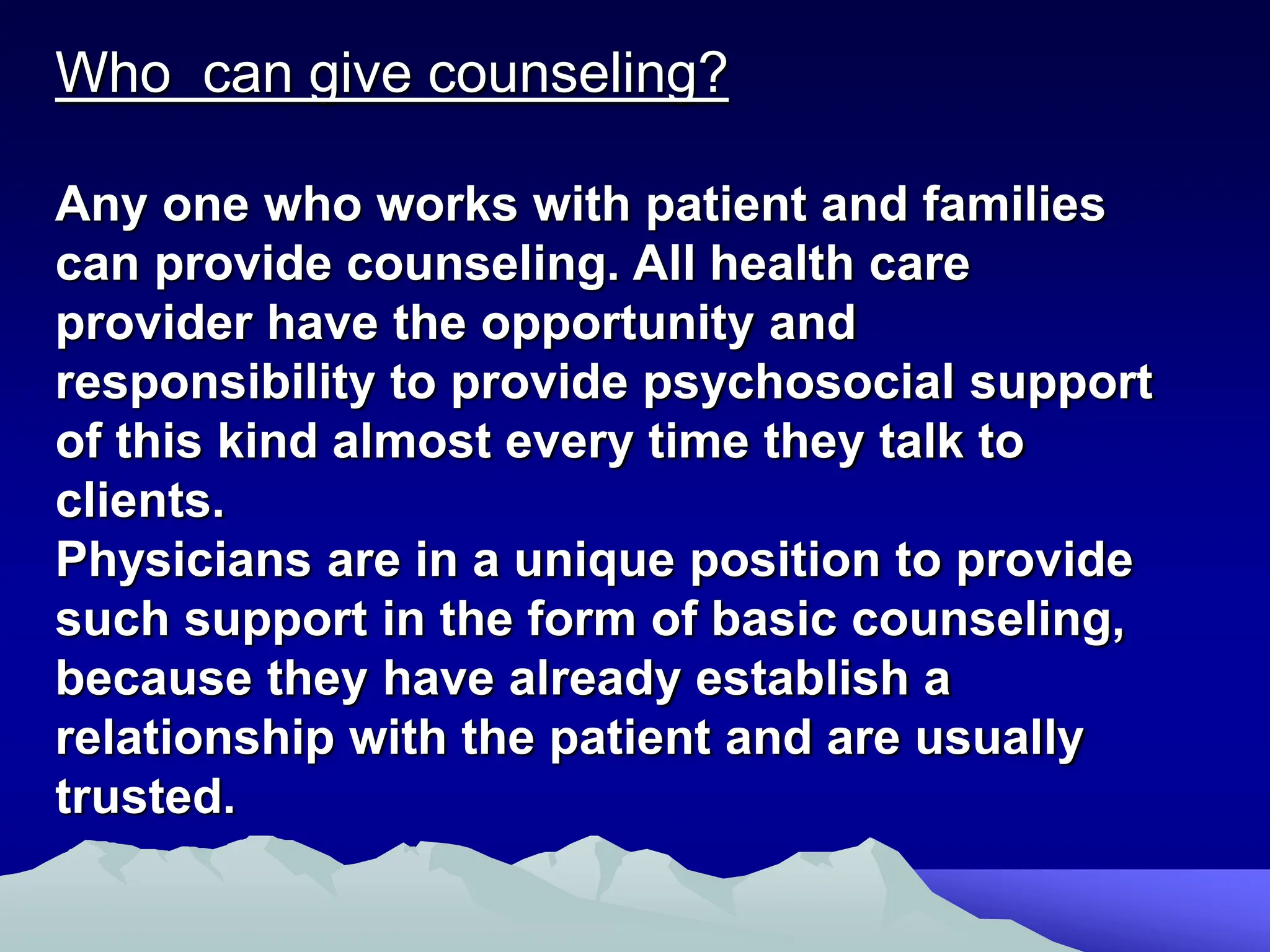 Who can give counseling?
Any one who works with patient and families
can provide counseling. All health care
provider have the opportunity and
responsibility to provide psychosocial support
of this kind almost every time they talk to
clients.
Physicians are in a unique position to provide
such support in the form of basic counseling,
because they have already establish a
relationship with the patient and are usually
trusted.
 