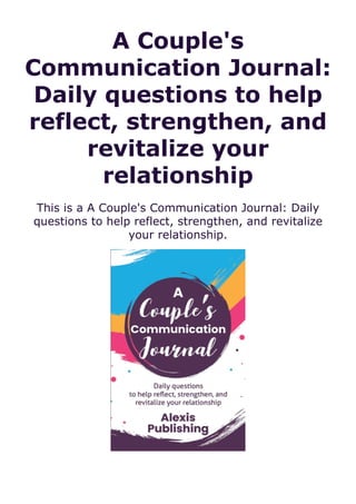 A Couple's
Communication Journal:
Daily questions to help
reflect, strengthen, and
revitalize your
relationship
This is a A Couple's Communication Journal: Daily
questions to help reflect, strengthen, and revitalize
your relationship.
 