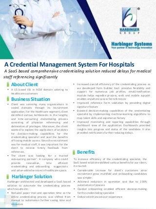 A Credential Management System For Hospitals
A SaaS based comprehensive credentialing solution reduced delays for medical
staff referencing significantly
www.harbinger-systems.com © Harbinger Systems rfi@harbingergroup.com
About Client
 A US based ISV in HCM domain catering to
Healthcare customers
Business Situation
 Client was servicing many organizations in
varied domains through its recruitment
application. For the healthcare segment, client
identified various bottlenecks in the lengthy
and time-consuming credentialing process
consisting of physician referencing and
delineation of privileges. Moreover, the client
wanted to explore the application of analytics
for decision-making capabilities for the
credentialing specialist and avail the benefits
of having mobile access. Since the recruitment
was for medical staff, it was important for the
client to receive timely feedback from
references.
 The client was looking for a trusted
outsourcing partner’. A company who could
provide innovative, time efficient
credentialing and onboarding suggestions
and value-added services in healthcare space.
 Increased overall efficiency of the credentialing process as
we developed form builder tool: provides flexibility and
support for numerous job profiles, email/notification
module helps expedite process, web and mobile support
enables anywhere access for references
 Improved reference form validation by providing digital
signature feature
 Boosted decision-making capabilities of the credentialing
specialist by implementing machine-learning algorithms to
map talent skills and experience history
 Improved monitoring and reporting capabilities through
dashboard view of the application. Dashboards provided
insights into progress and status of the candidate. It also
provided notifications further reducing delays.
To increase efficiency of the credentialing specialist, the
SaaS based solution exhibited various benefits for our client,
it ensured:
 Considerable increase for client’s customers since
recruitment grew multifold and onboarding candidates
was simpler.
 Achieved reduction in operation cost due to 100%
automation of process
 Quicker onboarding enabled efficient decision-making
for the credentialing specialist
 Delivered enhanced user-experience
Benefits
Harbinger Solution
Harbinger architected and developed a SaaS based
solution to automate the credentialing process
which resulted in:
 Reduced paper trail and operation time as the
entire credentialing process was shifted from
manual to automation further saving time and
resources
 