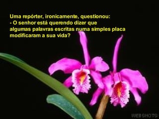 Uma repórter, ironicamente, questionou:  - O senhor está querendo dizer que   algumas palavras escritas numa simples placa  modificaram a sua vida?   