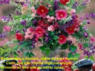 Respondeu o homem, cheio de bom humor:  - " Claro que não, minha ingênua amiga!  Primeiro eu tive que acreditar nelas! "   