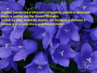 Alguns passantes o olhavam intrigados, outros o achavam  doido e outros até lhe davam dinheiro.  Todos os dias, antes de dormir, ele contava o dinheiro e notava que a cada dia a quantia era maior.  