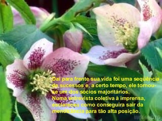Daí para frente sua vida foi uma seqüência de sucessos e, a certo tempo, ele tornou-se um dos sócios majoritários. Numa entrevista coletiva à imprensa,  esclareceu como conseguira sair da  mendicância para tão alta posição. 