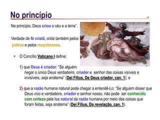 1/9No princípio
 O Concílio Vaticano I define:
1) que Deus é criador: “Se alguém
negar o único Deus verdadeiro, criador e senhor das coisas visíveis e
invisíveis, seja anátema” (Dei Filius, De Deus criador, can. 1); e
2) que a razão humana natural pode chegar a entendê-Lo: “Se alguém disser que
Deus vivo e verdadeiro, criador e senhor nosso, não pode ser conhecido
com certeza pela luz natural da razão humana por meio das coisas que
foram feitas, seja anátema” (Dei Filius, Da revelação, can. 1).
No princípio, Deus criou o céu e a terra”.
Verdade de fé cristã, crida também pelos
judeus e pelos muçulmanos.
 