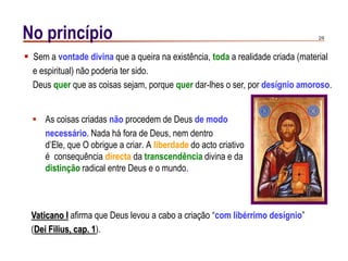 2/9No princípio
 As coisas criadas não procedem de Deus de modo
necessário. Nada há fora de Deus, nem dentro
d‟Ele, que O obrigue a criar. A liberdade do acto criativo
é consequência directa da transcendência divina e da
distinção radical entre Deus e o mundo.
 Sem a vontade divina que a queira na existência, toda a realidade criada (material
e espiritual) não poderia ter sido.
Deus quer que as coisas sejam, porque quer dar-lhes o ser, por desígnio amoroso.
Vaticano I afirma que Deus levou a cabo a criação “com libérrimo desígnio”
(Dei Filius, cap. 1).
 