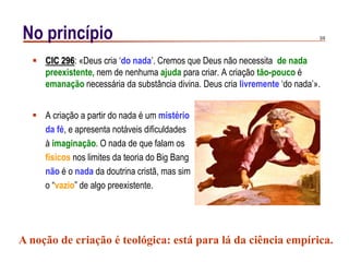 3/9No princípio
 CIC 296: «Deus cria „do nada‟. Cremos que Deus não necessita de nada
preexistente, nem de nenhuma ajuda para criar. A criação tão-pouco é
emanação necessária da substância divina. Deus cria livremente „do nada‟».
 A criação a partir do nada é um mistério
da fé, e apresenta notáveis dificuldades
à imaginação. O nada de que falam os
físicos nos limites da teoria do Big Bang
não é o nada da doutrina cristã, mas sim
o “vazio” de algo preexistente.
A noção de criação é teológica: está para lá da ciência empírica.
 