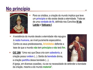 4/9No princípio
 Para os cristãos, a criação do mundo implica que teve
um princípio e não existe desde a eternidade. Trata-se
de uma verdade de fé, definida nos Concílios IV de
Latrão e Vaticano I.
 A existência do mundo desde a eternidade não repugna
à razão humana, ao nível puramente especulativo.
Contra os seus predecessores, Aristóteles defende a
tese de que o mundo não tem princípio e não terá fim.
 CIC 299: “Uma vez que Deus cria com sabedoria, a
criação possui ordem (...). Saída da bondade divina,
a criação partilha dessa bondade (...).
A Igreja, em diversas ocasiões, viu-se na necessidade de defender a bondade
da criação, mesmo a do mundo material”.
 