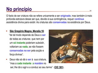 5/9No princípio
 São Gregório Magno, Moralia 16:
“de tal modo depende de Deus o ser
de todas as criaturas que nem por
um só instante poderiam subsistir,
voltariam ao nada, se não fossem
conservadas no ser pela acção e
força divinas”.
O facto de ser criatura não se refere unicamente a ser originado, mas também à mais
profunda estrutura desse ser que, devido à sua contingência, requer contínua
assistência divina para existir. As criaturas são conservadas na existência por Deus.
 Deus não só dá o ser à sua criatura,
“mas a cada instante a mantém no
ser, lhe dá o agir e a conduz ao seu termo” (CIC 301).
 