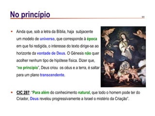 6/9No princípio
 CIC 287: “Para além do conhecimento natural, que todo o homem pode ter do
Criador, Deus revelou progressivamente a Israel o mistério da Criação”.
 Ainda que, sob a letra da Bíblia, haja subjacente
um modelo de universo, que corresponde à época
em que foi redigida, o interesse do texto dirige-se ao
horizonte da vontade de Deus. O Génesis não quer
acolher nenhum tipo de hipótese física. Dizer que,
“no principio”, Deus criou os céus e a terra, é saltar
para um plano transcendente.
 