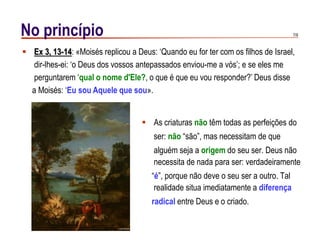 7/9No princípio
 As criaturas não têm todas as perfeições do
ser: não “são”, mas necessitam de que
alguém seja a origem do seu ser. Deus não
necessita de nada para ser: verdadeiramente
“é”, porque não deve o seu ser a outro. Tal
realidade situa imediatamente a diferença
radical entre Deus e o criado.
 Ex 3, 13-14: «Moisés replicou a Deus: „Quando eu for ter com os filhos de Israel,
dir-lhes-ei: „o Deus dos vossos antepassados enviou-me a vós‟; e se eles me
perguntarem „qual o nome d'Ele?, o que é que eu vou responder?‟ Deus disse
a Moisés: „Eu sou Aquele que sou».
 