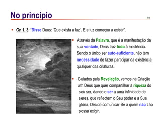 8/9No princípio
 Guiados pela Revelação, vemos na Criação
um Deus que quer compartilhar a riqueza do
seu ser, dando o ser a uma infinidade de
seres, que reflectem o Seu poder e a Sua
glória. Decide comunicar-Se a quem não Lho
possa exigir.
 Gn 1, 3: “Disse Deus: „Que exista a luz‟. E a luz começou a existir”.
 Através da Palavra, que é a manifestação da
sua vontade, Deus traz tudo à existência.
Sendo o único ser auto-suficiente, não tem
necessidade de fazer participar da existência
qualquer das criaturas.
 