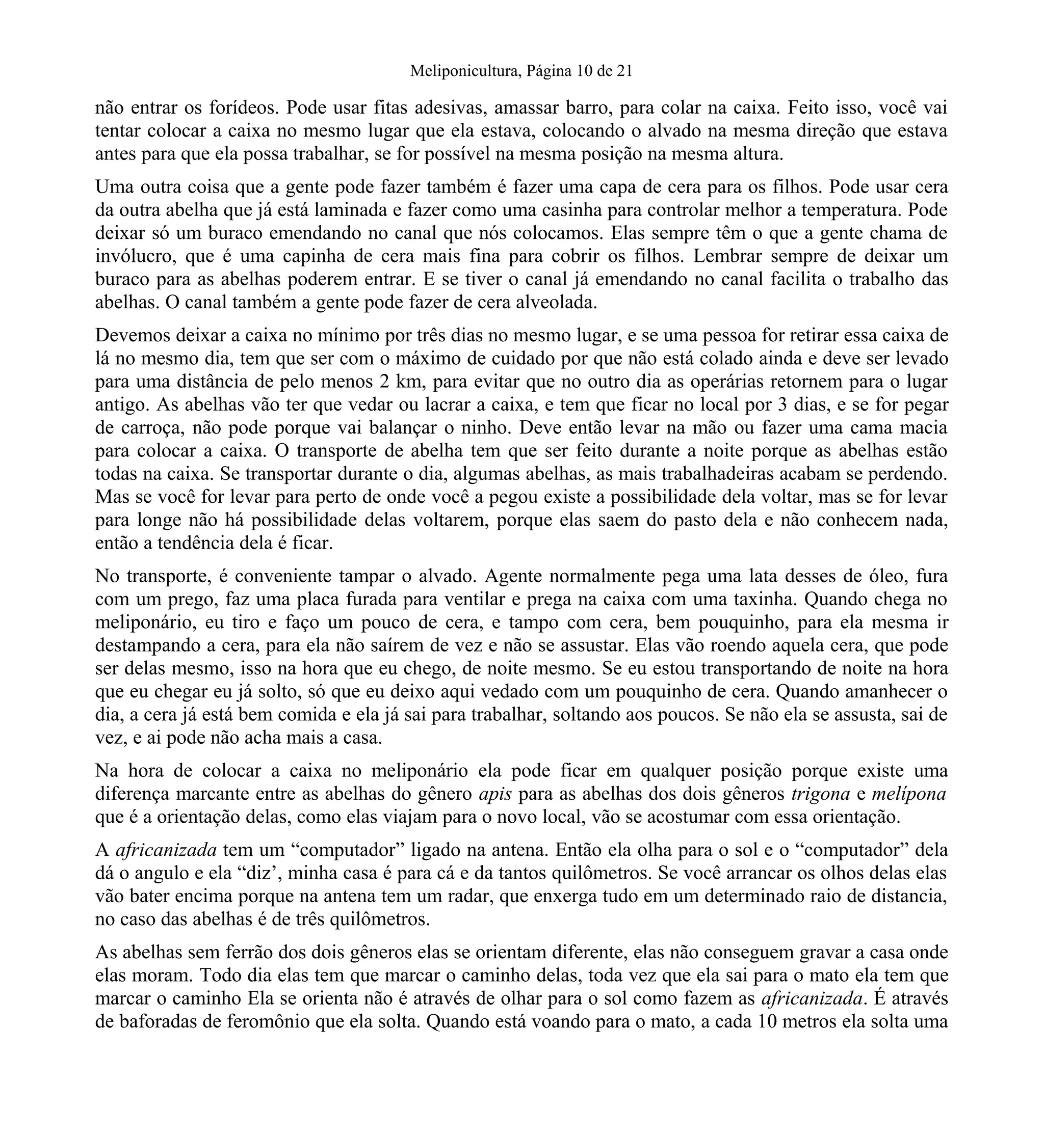 Meliponicultura, Página 10 de 21
não entrar os forídeos. Pode usar fitas adesivas, amassar barro, para colar na caixa. Feito isso, você vai
tentar colocar a caixa no mesmo lugar que ela estava, colocando o alvado na mesma direção que estava
antes para que ela possa trabalhar, se for possível na mesma posição na mesma altura.
Uma outra coisa que a gente pode fazer também é fazer uma capa de cera para os filhos. Pode usar cera
da outra abelha que já está laminada e fazer como uma casinha para controlar melhor a temperatura. Pode
deixar só um buraco emendando no canal que nós colocamos. Elas sempre têm o que a gente chama de
invólucro, que é uma capinha de cera mais fina para cobrir os filhos. Lembrar sempre de deixar um
buraco para as abelhas poderem entrar. E se tiver o canal já emendando no canal facilita o trabalho das
abelhas. O canal também a gente pode fazer de cera alveolada.
Devemos deixar a caixa no mínimo por três dias no mesmo lugar, e se uma pessoa for retirar essa caixa de
lá no mesmo dia, tem que ser com o máximo de cuidado por que não está colado ainda e deve ser levado
para uma distância de pelo menos 2 km, para evitar que no outro dia as operárias retornem para o lugar
antigo. As abelhas vão ter que vedar ou lacrar a caixa, e tem que ficar no local por 3 dias, e se for pegar
de carroça, não pode porque vai balançar o ninho. Deve então levar na mão ou fazer uma cama macia
para colocar a caixa. O transporte de abelha tem que ser feito durante a noite porque as abelhas estão
todas na caixa. Se transportar durante o dia, algumas abelhas, as mais trabalhadeiras acabam se perdendo.
Mas se você for levar para perto de onde você a pegou existe a possibilidade dela voltar, mas se for levar
para longe não há possibilidade delas voltarem, porque elas saem do pasto dela e não conhecem nada,
então a tendência dela é ficar.
No transporte, é conveniente tampar o alvado. Agente normalmente pega uma lata desses de óleo, fura
com um prego, faz uma placa furada para ventilar e prega na caixa com uma taxinha. Quando chega no
meliponário, eu tiro e faço um pouco de cera, e tampo com cera, bem pouquinho, para ela mesma ir
destampando a cera, para ela não saírem de vez e não se assustar. Elas vão roendo aquela cera, que pode
ser delas mesmo, isso na hora que eu chego, de noite mesmo. Se eu estou transportando de noite na hora
que eu chegar eu já solto, só que eu deixo aqui vedado com um pouquinho de cera. Quando amanhecer o
dia, a cera já está bem comida e ela já sai para trabalhar, soltando aos poucos. Se não ela se assusta, sai de
vez, e ai pode não acha mais a casa.
Na hora de colocar a caixa no meliponário ela pode ficar em qualquer posição porque existe uma
diferença marcante entre as abelhas do gênero apis para as abelhas dos dois gêneros trigona e melípona
que é a orientação delas, como elas viajam para o novo local, vão se acostumar com essa orientação.
A africanizada tem um “computador” ligado na antena. Então ela olha para o sol e o “computador” dela
dá o angulo e ela “diz’, minha casa é para cá e da tantos quilômetros. Se você arrancar os olhos delas elas
vão bater encima porque na antena tem um radar, que enxerga tudo em um determinado raio de distancia,
no caso das abelhas é de três quilômetros.
As abelhas sem ferrão dos dois gêneros elas se orientam diferente, elas não conseguem gravar a casa onde
elas moram. Todo dia elas tem que marcar o caminho delas, toda vez que ela sai para o mato ela tem que
marcar o caminho Ela se orienta não é através de olhar para o sol como fazem as africanizada. É através
de baforadas de feromônio que ela solta. Quando está voando para o mato, a cada 10 metros ela solta uma
 