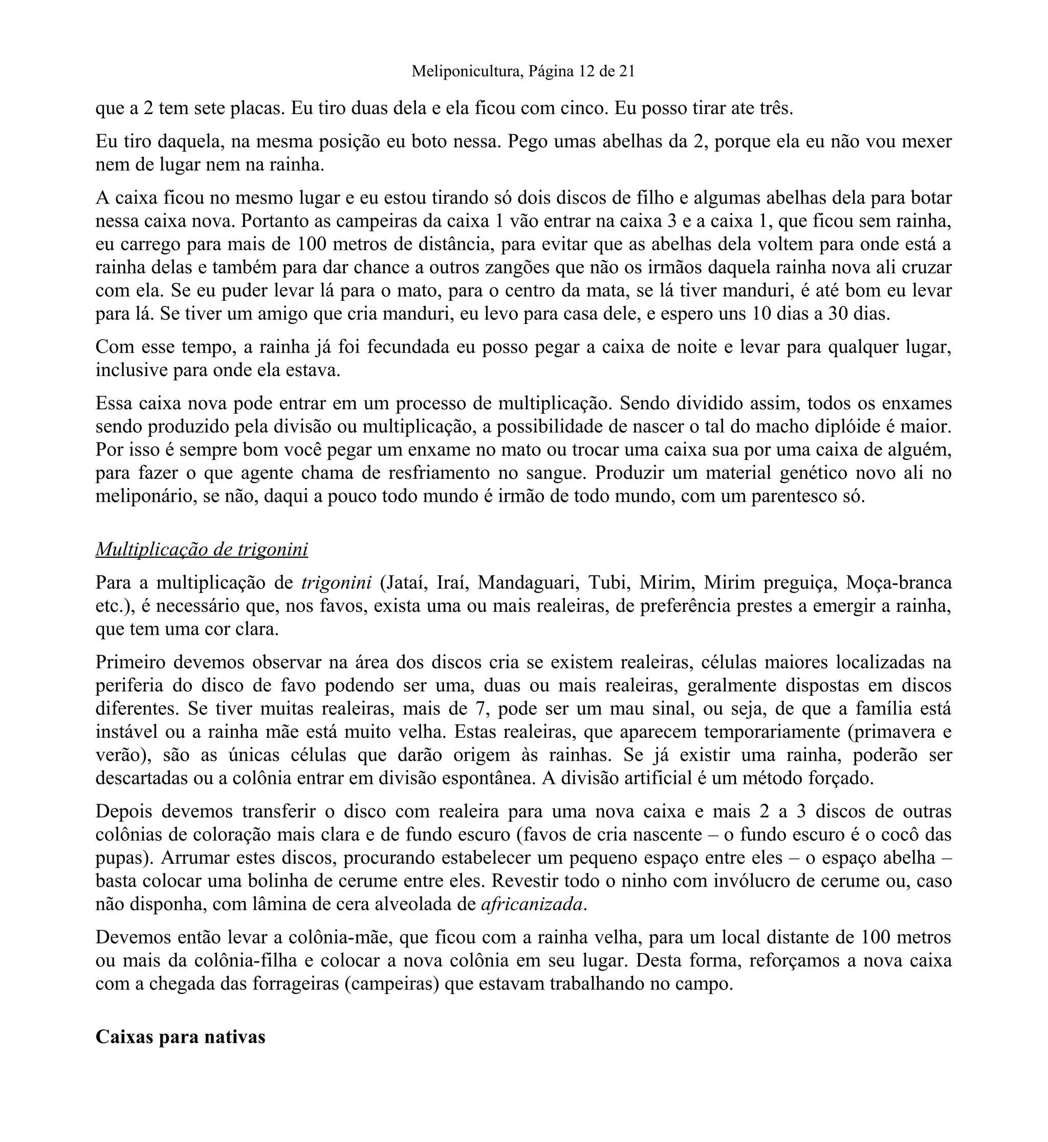 Meliponicultura, Página 12 de 21
que a 2 tem sete placas. Eu tiro duas dela e ela ficou com cinco. Eu posso tirar ate três.
Eu tiro daquela, na mesma posição eu boto nessa. Pego umas abelhas da 2, porque ela eu não vou mexer
nem de lugar nem na rainha.
A caixa ficou no mesmo lugar e eu estou tirando só dois discos de filho e algumas abelhas dela para botar
nessa caixa nova. Portanto as campeiras da caixa 1 vão entrar na caixa 3 e a caixa 1, que ficou sem rainha,
eu carrego para mais de 100 metros de distância, para evitar que as abelhas dela voltem para onde está a
rainha delas e também para dar chance a outros zangões que não os irmãos daquela rainha nova ali cruzar
com ela. Se eu puder levar lá para o mato, para o centro da mata, se lá tiver manduri, é até bom eu levar
para lá. Se tiver um amigo que cria manduri, eu levo para casa dele, e espero uns 10 dias a 30 dias.
Com esse tempo, a rainha já foi fecundada eu posso pegar a caixa de noite e levar para qualquer lugar,
inclusive para onde ela estava.
Essa caixa nova pode entrar em um processo de multiplicação. Sendo dividido assim, todos os enxames
sendo produzido pela divisão ou multiplicação, a possibilidade de nascer o tal do macho diplóide é maior.
Por isso é sempre bom você pegar um enxame no mato ou trocar uma caixa sua por uma caixa de alguém,
para fazer o que agente chama de resfriamento no sangue. Produzir um material genético novo ali no
meliponário, se não, daqui a pouco todo mundo é irmão de todo mundo, com um parentesco só.
Multiplicação de trigonini
Para a multiplicação de trigonini (Jataí, Iraí, Mandaguari, Tubi, Mirim, Mirim preguiça, Moça-branca
etc.), é necessário que, nos favos, exista uma ou mais realeiras, de preferência prestes a emergir a rainha,
que tem uma cor clara.
Primeiro devemos observar na área dos discos cria se existem realeiras, células maiores localizadas na
periferia do disco de favo podendo ser uma, duas ou mais realeiras, geralmente dispostas em discos
diferentes. Se tiver muitas realeiras, mais de 7, pode ser um mau sinal, ou seja, de que a família está
instável ou a rainha mãe está muito velha. Estas realeiras, que aparecem temporariamente (primavera e
verão), são as únicas células que darão origem às rainhas. Se já existir uma rainha, poderão ser
descartadas ou a colônia entrar em divisão espontânea. A divisão artificial é um método forçado.
Depois devemos transferir o disco com realeira para uma nova caixa e mais 2 a 3 discos de outras
colônias de coloração mais clara e de fundo escuro (favos de cria nascente – o fundo escuro é o cocô das
pupas). Arrumar estes discos, procurando estabelecer um pequeno espaço entre eles – o espaço abelha –
basta colocar uma bolinha de cerume entre eles. Revestir todo o ninho com invólucro de cerume ou, caso
não disponha, com lâmina de cera alveolada de africanizada.
Devemos então levar a colônia-mãe, que ficou com a rainha velha, para um local distante de 100 metros
ou mais da colônia-filha e colocar a nova colônia em seu lugar. Desta forma, reforçamos a nova caixa
com a chegada das forrageiras (campeiras) que estavam trabalhando no campo.
Caixas para nativas
 