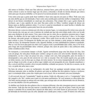 Meliponicultura, Página 10 de 21
não entrar os forídeos. Pode usar fitas adesivas, amassar barro, para colar na caixa. Feito isso, você vai
tentar colocar a caixa no mesmo lugar que ela estava, colocando o alvado na mesma direção que estava
antes para que ela possa trabalhar, se for possível na mesma posição na mesma altura.
Uma outra coisa que a gente pode fazer também é fazer uma capa de cera para os filhos. Pode usar cera
da outra abelha que já está laminada e fazer como uma casinha para controlar melhor a temperatura. Pode
deixar só um buraco emendando no canal que nós colocamos. Elas sempre têm o que a gente chama de
invólucro, que é uma capinha de cera mais fina para cobrir os filhos. Lembrar sempre de deixar um
buraco para as abelhas poderem entrar. E se tiver o canal já emendando no canal facilita o trabalho das
abelhas. O canal também a gente pode fazer de cera alveolada.
Devemos deixar a caixa no mínimo por três dias no mesmo lugar, e se uma pessoa for retirar essa caixa de
lá no mesmo dia, tem que ser com o máximo de cuidado por que não está colado ainda e deve ser levado
para uma distância de pelo menos 2 km, para evitar que no outro dia as operárias retornem para o lugar
antigo. As abelhas vão ter que vedar ou lacrar a caixa, e tem que ficar no local por 3 dias, e se for pegar
de carroça, não pode porque vai balançar o ninho. Deve então levar na mão ou fazer uma cama macia
para colocar a caixa. O transporte de abelha tem que ser feito durante a noite porque as abelhas estão
todas na caixa. Se transportar durante o dia, algumas abelhas, as mais trabalhadeiras acabam se perdendo.
Mas se você for levar para perto de onde você a pegou existe a possibilidade dela voltar, mas se for levar
para longe não há possibilidade delas voltarem, porque elas saem do pasto dela e não conhecem nada,
então a tendência dela é ficar.
No transporte, é conveniente tampar o alvado. Agente normalmente pega uma lata desses de óleo, fura
com um prego, faz uma placa furada para ventilar e prega na caixa com uma taxinha. Quando chega no
meliponário, eu tiro e faço um pouco de cera, e tampo com cera, bem pouquinho, para ela mesma ir
destampando a cera, para ela não saírem de vez e não se assustar. Elas vão roendo aquela cera, que pode
ser delas mesmo, isso na hora que eu chego, de noite mesmo. Se eu estou transportando de noite na hora
que eu chegar eu já solto, só que eu deixo aqui vedado com um pouquinho de cera. Quando amanhecer o
dia, a cera já está bem comida e ela já sai para trabalhar, soltando aos poucos. Se não ela se assusta, sai de
vez, e ai pode não acha mais a casa.
Na hora de colocar a caixa no meliponário ela pode ficar em qualquer posição porque existe uma
diferença marcante entre as abelhas do gênero apis para as abelhas dos dois gêneros trigona e melípona
que é a orientação delas, como elas viajam para o novo local, vão se acostumar com essa orientação.
A africanizada tem um “computador” ligado na antena. Então ela olha para o sol e o “computador” dela
dá o angulo e ela “diz’, minha casa é para cá e da tantos quilômetros. Se você arrancar os olhos delas elas
vão bater encima porque na antena tem um radar, que enxerga tudo em um determinado raio de distancia,
no caso das abelhas é de três quilômetros.
As abelhas sem ferrão dos dois gêneros elas se orientam diferente, elas não conseguem gravar a casa onde
elas moram. Todo dia elas tem que marcar o caminho delas, toda vez que ela sai para o mato ela tem que
marcar o caminho Ela se orienta não é através de olhar para o sol como fazem as africanizada. É através
de baforadas de feromônio que ela solta. Quando está voando para o mato, a cada 10 metros ela solta uma
 