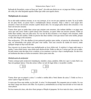 Meliponicultura, Página 11 de 21
baforada de feromônio, como se fosse um “pum”, ela solta um cheiro no ar e ai pega nas folhas, e quando
ela volta, ela volta farejando aquelas folhas que estão com aquele cheiro.
Multiplicação de enxames
Se eu não tenho nenhum enxame, se eu vou começar, aí eu vou ter que capturar no mato. Se eu já tenho
de um para frente, eu posso fazer a multiplicação desses enxames. Hoje o ideal é você pegar dois
enxames e fazer um terceiro enxame a partir desses dois. Eu vou pegar parte desses dois enxames e vou
fazer um terceiro enxame.
Vamos dizer quer eu tenha duas caixas que estejam com enxames, eles tenham abelhas e eu pego uma
caixa que está vazia. Então a partir desses dois enxames, eu quero obter um terceiro enxame. Então eu
tenho duas rainhas, uma em cada caixa. Eu vou sair de dois enxames e vou chegar a três enxames, então
vou precisar de três rainhas. Então eu preciso das duas rainhas e tem que nascer mais uma rainha, porque
se não, não chega a três enxames.
Nas meliponinis, 25% das abelhas já tem potencial genético para rainha, só precisa da alimentação. Ou
seja, ser alimentada com geleia real para virar rainha. Tem esse exercito de rainha de reserva, então
qualquer tempo eu faço essa divisão.
Nos trigonini eu só posso fazer essa multiplicação se tiver célula real. A realeira é o lugar onde nasce a
rainha, é uma célula maior, uma célula mais desenvolvida. Então eu abro as 2 caixas que vão ser as mães.
Se pelo menos uma das duas tiver a realeira, aí eu continuo o serviço e faço a multiplicação. Se não tiver
em nenhuma das duas eu fecho novamente e deixo para outro dia.
Multiplicação de meliponini
Vamos começar pela meliponini (mandaçaia, manduri, uruçu, jandaíra, tiúba etc.) que é a mais fácil e eu
faço em qualquer época. Uma das caixas velhas vai sair do lugar delas e vai perder a rainha.
Vamos dizer que eu peguei a caixa 1 e roubei a rainha dela e botei dentro da caixa 3. Então eu levo a
caixa 3 para o lugar da caixa 1.
A caixa que ficou sem rainha, eu tiro dali. A caixa 3 tá desocupada. Por enquanto tem só rainha. Eu vou
nas duas e pego uns discos com filho. Eu só posso e, normalmente eu só faço essa divisão se tiver mais de
cinco placas.
Se tiver menos de cinco, não devo fazer porque a filiação tá pequena. Se tiver mais de cinco, vamos dizer
1 2
3
 
