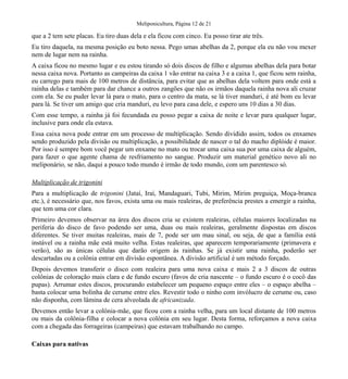 Meliponicultura, Página 12 de 21
que a 2 tem sete placas. Eu tiro duas dela e ela ficou com cinco. Eu posso tirar ate três.
Eu tiro daquela, na mesma posição eu boto nessa. Pego umas abelhas da 2, porque ela eu não vou mexer
nem de lugar nem na rainha.
A caixa ficou no mesmo lugar e eu estou tirando só dois discos de filho e algumas abelhas dela para botar
nessa caixa nova. Portanto as campeiras da caixa 1 vão entrar na caixa 3 e a caixa 1, que ficou sem rainha,
eu carrego para mais de 100 metros de distância, para evitar que as abelhas dela voltem para onde está a
rainha delas e também para dar chance a outros zangões que não os irmãos daquela rainha nova ali cruzar
com ela. Se eu puder levar lá para o mato, para o centro da mata, se lá tiver manduri, é até bom eu levar
para lá. Se tiver um amigo que cria manduri, eu levo para casa dele, e espero uns 10 dias a 30 dias.
Com esse tempo, a rainha já foi fecundada eu posso pegar a caixa de noite e levar para qualquer lugar,
inclusive para onde ela estava.
Essa caixa nova pode entrar em um processo de multiplicação. Sendo dividido assim, todos os enxames
sendo produzido pela divisão ou multiplicação, a possibilidade de nascer o tal do macho diplóide é maior.
Por isso é sempre bom você pegar um enxame no mato ou trocar uma caixa sua por uma caixa de alguém,
para fazer o que agente chama de resfriamento no sangue. Produzir um material genético novo ali no
meliponário, se não, daqui a pouco todo mundo é irmão de todo mundo, com um parentesco só.
Multiplicação de trigonini
Para a multiplicação de trigonini (Jataí, Iraí, Mandaguari, Tubi, Mirim, Mirim preguiça, Moça-branca
etc.), é necessário que, nos favos, exista uma ou mais realeiras, de preferência prestes a emergir a rainha,
que tem uma cor clara.
Primeiro devemos observar na área dos discos cria se existem realeiras, células maiores localizadas na
periferia do disco de favo podendo ser uma, duas ou mais realeiras, geralmente dispostas em discos
diferentes. Se tiver muitas realeiras, mais de 7, pode ser um mau sinal, ou seja, de que a família está
instável ou a rainha mãe está muito velha. Estas realeiras, que aparecem temporariamente (primavera e
verão), são as únicas células que darão origem às rainhas. Se já existir uma rainha, poderão ser
descartadas ou a colônia entrar em divisão espontânea. A divisão artificial é um método forçado.
Depois devemos transferir o disco com realeira para uma nova caixa e mais 2 a 3 discos de outras
colônias de coloração mais clara e de fundo escuro (favos de cria nascente – o fundo escuro é o cocô das
pupas). Arrumar estes discos, procurando estabelecer um pequeno espaço entre eles – o espaço abelha –
basta colocar uma bolinha de cerume entre eles. Revestir todo o ninho com invólucro de cerume ou, caso
não disponha, com lâmina de cera alveolada de africanizada.
Devemos então levar a colônia-mãe, que ficou com a rainha velha, para um local distante de 100 metros
ou mais da colônia-filha e colocar a nova colônia em seu lugar. Desta forma, reforçamos a nova caixa
com a chegada das forrageiras (campeiras) que estavam trabalhando no campo.
Caixas para nativas
 