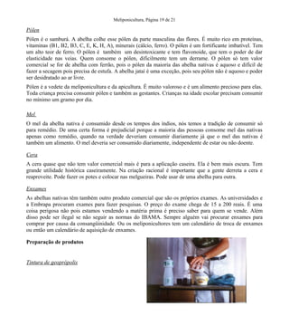 Meliponicultura, Página 19 de 21
Pólen
Pólen é o samburá. A abelha colhe esse pólen da parte masculina das flores. É muito rico em proteínas,
vitaminas (B1, B2, B3, C, E, K, H, A), minerais (cálcio, ferro). O pólen é um fortificante imbatível. Tem
um alto teor de ferro. O pólen é também um desintoxicante e tem flavonoide, que tem o poder de dar
elasticidade nas veias. Quem consome o pólen, dificilmente tem um derrame. O pólen só tem valor
comercial se for de abelha com ferrão, pois o pólen da maioria das abelha nativas é aquoso e difícil de
fazer a secagem pois precisa de estufa. A abelha jataí é uma exceção, pois seu pólen não é aquoso e poder
ser desidratado ao ar livre.
Pólen é a vedete da meliponicultura e da apicultura. É muito valoroso e é um alimento precioso para elas.
Toda criança precisa consumir pólen e também as gestantes. Crianças na idade escolar precisam consumir
no mínimo um gramo por dia.
Mel
O mel da abelha nativa é consumido desde os tempos dos índios, nós temos a tradição de consumir só
para remédio. De uma certa forma é prejudicial porque a maioria das pessoas consome mel das nativas
apenas como remédio, quando na verdade deveriam consumir diariamente já que o mel das nativas é
também um alimento. O mel deveria ser consumido diariamente, independente de estar ou não doente.
Cera
A cera quase que não tem valor comercial mais é para a aplicação caseira. Ela é bem mais escura. Tem
grande utilidade histórica caseiramente. Na criação racional é importante que a gente derreta a cera e
reaproveite. Pode fazer os potes e colocar nas melgueiras. Pode usar de uma abelha para outra.
Enxames
As abelhas nativas têm também outro produto comercial que são os próprios exames. As universidades e
a Embrapa procuram exames para fazer pesquisas. O preço do exame chega de 15 a 200 reais. É uma
coisa perigosa não pois estamos vendendo a matéria prima é preciso saber para quem se vende. Além
disso pode ser ilegal se não seguir as normas do IBAMA. Sempre alguém vai procurar enxames para
comprar por causa da consangüinidade. Ou os meliponicultores tem um calendário de troca de enxames
ou então um calendário de aquisição de enxames.
Preparação de produtos
Tintura de geoprópolis
 