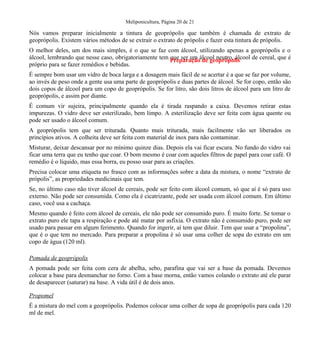 Meliponicultura, Página 20 de 21
Nós vamos preparar inicialmente a tintura de geoprópolis que também é chamada de extrato de
geoprópolis. Existem vários métodos de se extrair o extrato de própolis e fazer esta tintura de própolis.
O melhor deles, um dos mais simples, é o que se faz com álcool, utilizando apenas a geoprópolis e o
álcool, lembrando que nesse caso, obrigatoriamente tem que ser um álcool neutro, álcool de cereal, que é
próprio para se fazer remédios e bebidas.
É sempre bom usar um vidro de boca larga e a dosagem mais fácil de se acertar é a que se faz por volume,
ao invés de peso onde a gente usa uma parte de geoprópolis e duas partes de álcool. Se for copo, então são
dois copos de álcool para um copo de geoprópolis. Se for litro, são dois litros de álcool para um litro de
geoprópolis, e assim por diante.
É comum vir sujeira, principalmente quando ela é tirada raspando a caixa. Devemos retirar estas
impurezas. O vidro deve ser esterilizado, bem limpo. A esterilização deve ser feita com água quente ou
pode ser usado o álcool comum.
A geoprópolis tem que ser triturada. Quanto mais triturada, mais facilmente vão ser liberados os
princípios ativos. A colheita deve ser feita com material de inox para não contaminar.
Misturar, deixar descansar por no mínimo quinze dias. Depois ela vai ficar escura. No fundo do vidro vai
ficar uma terra que eu tenho que coar. O bom mesmo é coar com aqueles filtros de papel para coar café. O
remédio é o líquido, mas essa borra, eu posso usar para as criações.
Precisa colocar uma etiqueta no frasco com as informações sobre a data da mistura, o nome “extrato de
própolis”, as propriedades medicinais que tem.
Se, no último caso não tiver álcool de cereais, pode ser feito com álcool comum, só que aí é só para uso
externo. Não pode ser consumida. Como ela é cicatrizante, pode ser usada com álcool comum. Em último
caso, você usa a cachaça.
Mesmo quando é feito com álcool de cereais, ele não pode ser consumido puro. É muito forte. Se tomar o
extrato puro ele tapa a respiração e pode até matar por asfixia. O extrato não é consumido puro, pode ser
usado para passar em algum ferimento. Quando for ingerir, aí tem que diluir. Tem que usar a “propolina”,
que é o que tem no mercado. Para preparar a propolina é só usar uma colher de sopa do extrato em um
copo de água (120 ml).
Pomada de geoprópolis
A pomada pode ser feita com cera de abelha, sebo, parafina que vai ser a base da pomada. Devemos
colocar a base para desmanchar no forno. Com a base morna, então vamos colando o extrato até ele parar
de desaparecer (saturar) na base. A vida útil é de dois anos.
Propomel
É a mistura do mel com a geoprópolis. Podemos colocar uma colher de sopa de geoprópolis para cada 120
ml de mel.
Preparação de geoprópolis
 