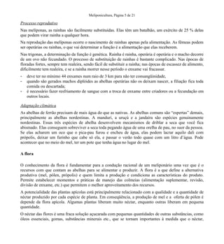 Meliponicultura, Página 5 de 21
Processo reprodutivo
Nas melíponas, as rainhas são facilmente substituídas. Elas têm um batalhão, um exército de 25 % delas
que podem virar rainha a qualquer hora.
Na reprodução das melíponas ocorre o nascimento de rainhas apenas pela alimentação. As fêmeas podem
ser operárias ou rainhas, o que vai determinar a função é a alimentação que elas receberem.
Nas trigonas, a determinação da função é genética. Rainha é rainha, operária é operária e o macho decorre
de um ovo não fecundado. O processo de substituição de rainhas é bastante complicado. Nas épocas de
floradas fortes, sempre tem realeira, sendo fácil de substituir a rainha; nas épocas de escassez de alimento,
dificilmente tem realeira, e se a rainha morrer nesse período o enxame vai fracassar.
- deve ter no mínimo 44 enxames num raio de 3 km para não ter consangüinidade,
- quando são gerados machos diplóides as abelhas operárias não os deixam nascer, a filiação fica toda
comida ou descartada;
- é necessário fazer resfriamento de sangue com a troca de enxame entre criadores ou a fecundação em
outros locais.
Adaptação climática
As abelhas de ferrão precisam de mais água do que as nativas. As abelhas comuns são “espertas” demais,
principalmente as abelhas nordestinas. A mandurí, a uruçú e a jandaíra são espécies genuinamente
nordestinas. Essas três espécies de abelha desenvolvem mecanismos de driblar a seca que você fica
abismado. Elas conseguem sobreviver a seca toda pegando água de uma orelha de pau, no suor da pessoa.
Se elas acharem um oco que o pica-pau furou e encheu de água, elas podem lacrar aquilo dali com
própolis, deixar um furinho que cabe só ela, e passar o verão todo quase com um litro d’água. Pode
acontecer que no meio do mel, ter um pote que tenha água no lugar do mel.
A flora
O conhecimento da flora é fundamentar para a condução racional de um meliponário uma vez que é o
recursos com que contam as abelhas para se alimentar e produzir. A flora é a que define a alternativa
produtiva (mel, pólen, própolis) e quem limita a produção e condiciona as características do produto.
Permite estabelecer momentos e práticas de manejo das colmeias (alimentação suplementar, revisão,
divisão de enxame, etc.) que permitem o melhor aproveitamento dos recursos.
A potencialidade das plantas apícolas está principalmente relacionado com a qualidade e a quantidade de
néctar produzido por cada espécie de planta. Em conseqüência, a produção de mel e a oferta de pólen é
depende da flora apícola. Algumas plantas liberam muito néctar, enquanto outras liberam em pequena
quantidade.
O néctar das flores é uma fraca solução açucarada com pequenas quantidades de outras substâncias, como
óleos essenciais, gomas, substâncias minerais etc., que se tornam importantes à medida que o néctar,
 