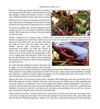 Meliponicultura, Página 9 de 21
Primeiro eu tenho que estar de olho direto na rainha. A rainha eu tenho que pegar com minha mão ou com
uma mangueira de borracha e colocar dentro da caixa ou de um pote ventilado, especialmente preparado
para abrigar a rainha até terminar o serviço. A rainha das nativas é muito mais fácil de localizar por que
tem o abdome (bundona) muito maior que as outras abelhas.
Então eu me livro logo dos alimentos para não ficar fazendo sujeira, separo o mel – coloco numa vasilha,
faço uma pessoa se encarregar só disso, não vou espremer mel para não ficar com minha mão suja de mel
(é bom levar uma garrafa de água para lavar as mãos), e já tiro o samburá também.
Os potes de samburá que tiverem totalmente inteiros, não tiverem buracos de jeito nenhum, eu posso
colocar na caixa. Se tiver potes de samburá furados eu não coloco lá, porque se colocar é só para atrair
forídeo. Mel eu não preciso colocar lá de jeito nenhum. Ao invés de colocar mel, eu faço um alimentador
e coloco na caixa.
Tirado o alimento, aí eu começo a tirar os filhos, com o máximo de cuidado possível, com uma faca,
descolo as capas por traz, tento levar todos de vez sem viram nem imprensar. Tem umas pilastras entre os
discos que elas fazem para que um disco não fique
em cima do outro. Fica um espaço por onde as
abelhas passam para inspecionar, que cabe
exatamente uma abelha. Eu tenho que colocar os
discos com a mesma distância uns dos outros que
estava no oco. Se eu colocar elas imprensadas, aí não
vai ter espaço para elas nascerem. Pode levar uma
cera de africanizada, mas o ideal é fazer as pilastras
da cera dela. Se for possível, não mexer na disposição
dos discos de cria.
Ás vezes não tem condição de meter a mão para tirar
as capas, aí você vai tirando capa por capa e fazendo
as pilastras de cera. Se furar um alvéolo é melhor jogar ele fora do que botar dentro da caixa. Se por acaso
botar, porque às vezes todas as capas ficam furadas. Nesse caso a gente coloca uma armadilha de vinagre
para capturar os forídeos. O ideal é depois da captura, uns três a quatro dias fazer uma revisão, e se ver
essa mosquinha ligeira, aí é hora de botar a armadilha.
Quanto mais filho você colocar na caixa melhor. Qualquer filho danificado, amassado eu não boto. Se eu
botar filho amassado vai dar o forídeo. Feito isso, vamos passar essas abelhas que eu tinha guardado para
as caixas. Então eu já destampo a caixa, coloco todas essas abelhas, tampo rapidamente e vou caçar as
outras de uma por uma com a mão ou com um aspirador de abelhas. Às vezes nesse bolo, a rainha da uma
fugidinha. Se você não acha ela, você procura em um buraco que geralmente ela vai está lá no buraco,
mas ela tem que volta para caixa, se ela não volta nada feito.
Então, terminou essa fase, você da um jeito de se livrar desse oco. Se for uma coisa que você possa cortar,
você corta e carrega ele para longe. Se não der para carregar você coloca barro, terra, água, folha, para
elas não ficarem festejando aquele oco. Depois você veda bem a caixa para não ficar nem uma fresta para
Início do translado
Discos de cria
 