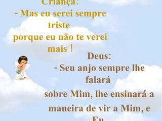 Criança: - Mas eu serei sempre triste  porque eu não te verei mais ! Deus: - Seu anjo sempre lhe falará  sobre Mim, lhe ensinará a  maneira de vir a Mim, e Eu  estarei sempre dentro de você . 